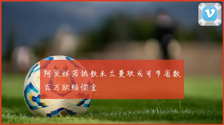 阿莫林若执教米兰曼联或可节省数百万欧赔偿金