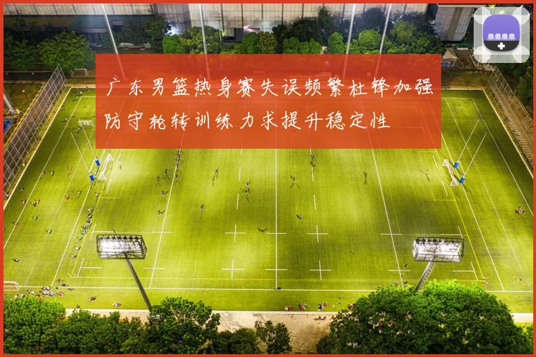 广东男篮热身赛失误频繁杜锋加强防守轮转训练力求提升稳定性