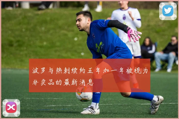 波罗与热刺续约五年加一年被视为非卖品的最新消息