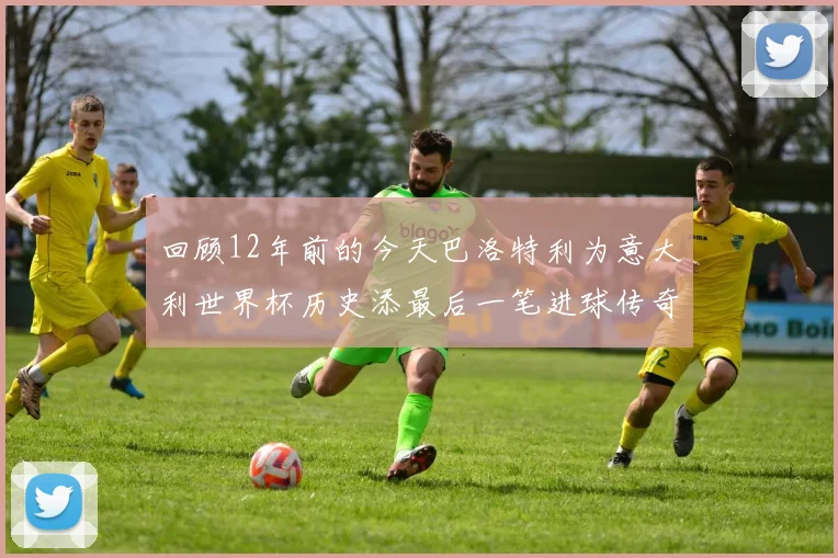 回顾12年前的今天巴洛特利为意大利世界杯历史添最后一笔进球传奇