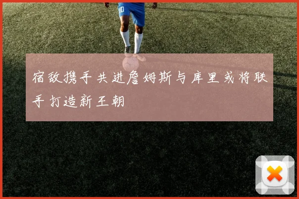 宿敌携手共进詹姆斯与库里或将联手打造新王朝