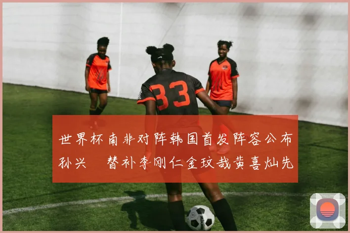 世界杯南非对阵韩国首发阵容公布孙兴慜替补李刚仁金玟哉黄喜灿先发