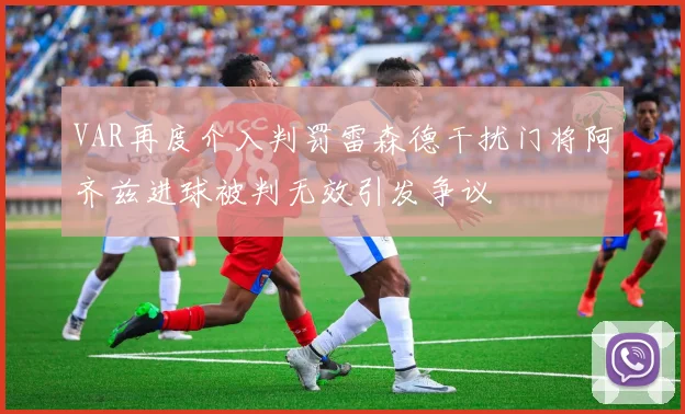 VAR再度介入判罚雷森德干扰门将阿齐兹进球被判无效引发争议