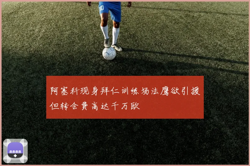 阿塞科现身拜仁训练场法鹰欲引援但转会费高达千万欧