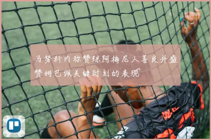马努科内称赞琼阿梅尼人善良并盛赞姆巴佩关键时刻的表现