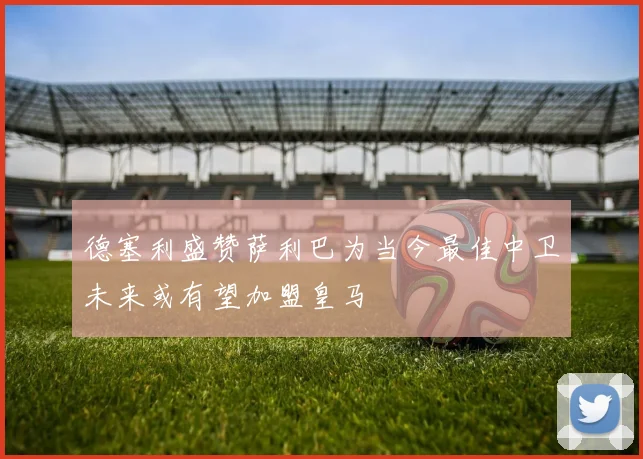 德塞利盛赞萨利巴为当今最佳中卫未来或有望加盟皇马