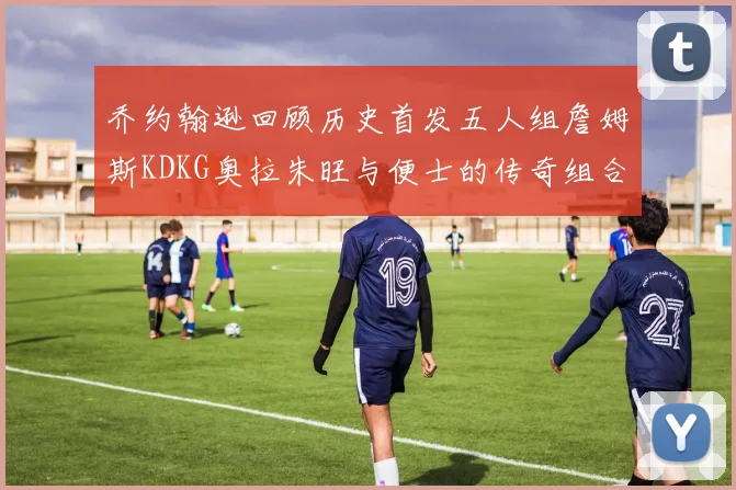 乔约翰逊回顾历史首发五人组詹姆斯KDKG奥拉朱旺与便士的传奇组合