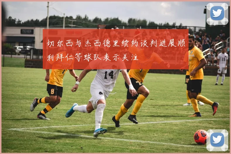 切尔西与杰西德里续约谈判进展顺利拜仁等球队表示关注