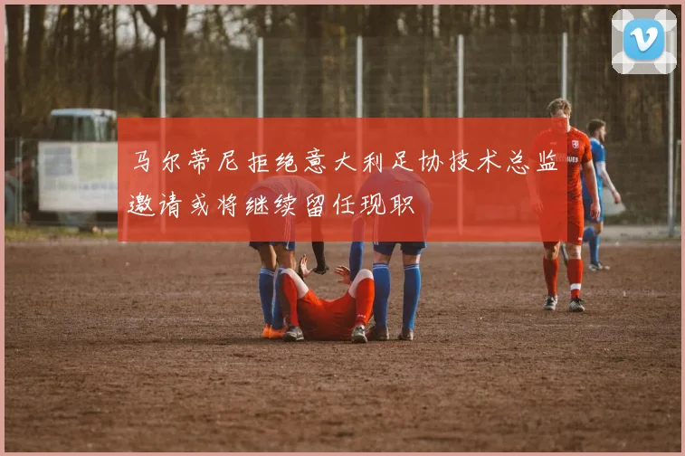 马尔蒂尼拒绝意大利足协技术总监邀请或将继续留任现职