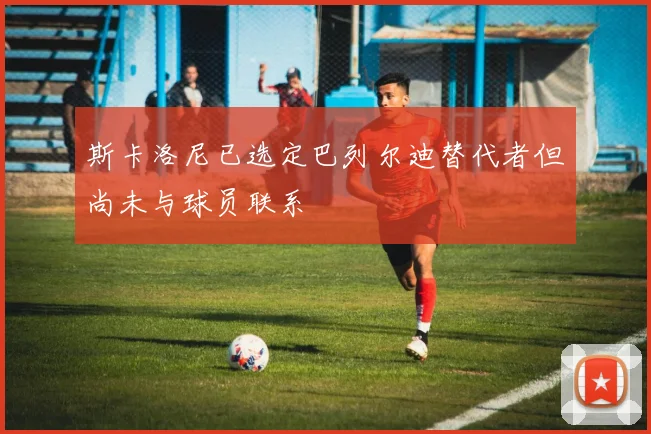 斯卡洛尼已选定巴列尔迪替代者但尚未与球员联系