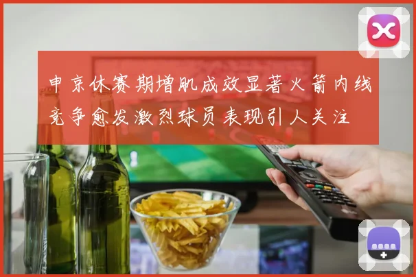 申京休赛期增肌成效显著火箭内线竞争愈发激烈球员表现引人关注